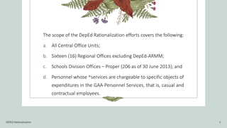 The scope of the DepEd Rationalization efforts covers the following:
a. All Central Office Units;
b. Sixteen (16) Regional Offices excluding DepEd-ARMM;
c. Schools Division Offices – Proper (206 as of 30 June 2013); and
d. Personnel whose ^services are chargeable to specific objects of
expenditures in the GAA-Personnel Services, that is, casual and
contractual employees.
DEPED Rationalization 5
 