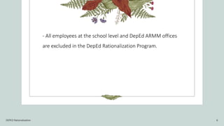 - All employees at the school level and DepEd ARMM offices
are excluded in the DepEd Rationalization Program.
DEPED Rationalization 6
 