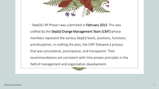- DepEd’s RP Phase I was submitted in February 2013. This was
crafted by the DepEd Change Management Team (CMT) whose
members represent the various DepEd levels, positions, functions
and disciplines. In crafting the plan, the CMT followed a process
that was consultative, participative, and transparent. Their
recommendations are consistent with time proven principles in the
field of management and organization development.
DEPED Rationalization 7
 