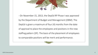 - On November 15, 2013, the DepEd RP Phase I was approved
by the Department of Budget and Management (DBM). The
DepEd is given a maximum of four (4) months from the date
of approval to place the employees and positions in the new
staffing pattern (SP). The basis of the placement of employees
to comparable positions will be merit and performance.
DEPED Rationalization 8
 
