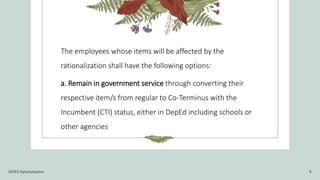 The employees whose items will be affected by the
rationalization shall have the following options:
a. Remain in government service through converting their
respective item/s from regular to Co-Terminus with the
Incumbent (CTI) status, either in DepEd including schools or
other agencies
DEPED Rationalization 9
 