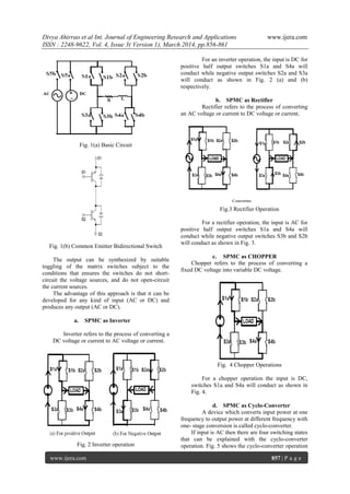 Divya Ahirrao et al Int. Journal of Engineering Research and Applications www.ijera.com
ISSN : 2248-9622, Vol. 4, Issue 3( Version 1), March 2014, pp.856-861
www.ijera.com 857 | P a g e
Fig. 1(a) Basic Circuit
Fig. 1(b) Common Emitter Bidirectional Switch
The output can be synthesized by suitable
toggling of the matrix switches subject to the
conditions that ensures the switches do not short-
circuit the voltage sources, and do not open-circuit
the current sources.
The advantage of this approach is that it can be
developed for any kind of input (AC or DC) and
produces any output (AC or DC).
a. SPMC as Inverter
Inverter refers to the process of converting a
DC voltage or current to AC voltage or current.
Fig. 2 Inverter operation
For an inverter operation, the input is DC for
positive half output switches S1a and S4a will
conduct while negative output switches S2a and S3a
will conduct as shown in Fig. 2 (a) and (b)
respectively.
b. SPMC as Rectifier
Rectifier refers to the process of converting
an AC voltage or current to DC voltage or current.
Fig.3 Rectifier Operation
For a rectifier operation, the input is AC for
positive half output switches S1a and S4a will
conduct while negative output switches S3b and S2b
will conduct as shown in Fig. 3.
c. SPMC as CHOPPER
Chopper refers to the process of converting a
fixed DC voltage into variable DC voltage.
Fig. 4 Chopper Operations
For a chopper operation the input is DC,
switches S1a and S4a will conduct as shown in
Fig. 4.
d. SPMC as Cyclo-Converter
A device which converts input power at one
frequency to output power at different frequency with
one- stage conversion is called cyclo-converter.
If input is AC then there are four switching states
that can be explained with the cyclo-converter
operation. Fig. 5 shows the cyclo-converter operation
 
