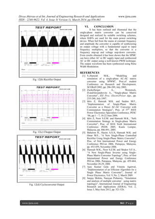 Divya Ahirrao et al Int. Journal of Engineering Research and Applications www.ijera.com
ISSN : 2248-9622, Vol. 4, Issue 3( Version 1), March 2014, pp.856-861
www.ijera.com 861 | P a g e
Fig. 12(b) Rectifier Output
Fig. 12(c) Chopper Output
Fig. 12(d) Cycloconverter Output
VI. CONCLUSION
It has been outlined and illustrated that the
single-phase matrix converter can be conceived
designed and realized by suitable switching schemes,
where IGBTs are used for the main power switching
device. When fed from the mains at constant frequency
and amplitude the converter is capable of synthesizing
an output voltage with a fundamental equal to input
frequency multipliers, so that the converter is a
frequency step-up and voltage step-down converter.
From results obtained it has been shown that the SPMC
can have either AC or DC supply input and synthesized
AC or DC output using a well-known PWM technique.
The output waveform has been synthesized using Pulse
Width Modulation.
REFERENCES
[1] S.,Hamzah M.K., “Modelling and
simulation of a single-phase AC-AC matrix
converter using SPWM”, Proc.of student
Conference on Research and Development,
SCOReD 2002, pp. 286-289, July 2002.
[2] Zuckerberger A., Weinstock,
D.andAlexandrovitz A., “Single-phase Matrix
Converter”, IEE Proc. ElectricPower App., pp.
235-240, July 1997.
[3] Idris Z, Hamzah M.K. and Saidon M.F.,
“Implementation of Single-Phase Matrix
Converter as a Direct AC-AC Converter with
Commutation Strategies”, Proc. of 37th
IEEE
Power Electronics Specialists Conference, PESC
„06, pp.1 – 7, 18-22 June 2006.
[4] Idris Z, Noor S.Z.M. and Hamzah M.K., “Safe
Commutation Strategy in Single-phase Matrix
Converter”, Proc. of IEEE Sixth International
Conference PEDS 2005, Kuala Lumpur,
Malaysia, pp. 886-891, 2005.
[5] Baharom R., Hasim A.S.A, Hamzah M.K. and
Omar M.F., “A New Single-Phase Controlled
Rectifier Using Single-Phase Matrix Converter”,
Proc. of first International Power and Energy
Conference PECon 2006, Putrajaya, Malaysia,
pp. 453-459, November 2006.
[6] Hamzah M.K., Noor S.Z.M, and Shukor S.F.A.,
“A New Single-Phase Inverter using Single-
Phase Matrix Converter Topology”, Proc. of first
International Power and Energy Conference
PECon 2006, Putrajaya, Malaysia, pp. 459-464,
November 28-29, 2006
[7] Ajay Kumar Gola and Vineeta Agarwal,
“Implementation of an Efficient Algorithm for a
Single Phase Matrix Converter”, Journal of
Power Electronics, Vol. 9, No. 2, March 2009
[8] Sanjay Mohite, Narayan Pisharoty, “Simulation
and analysis of multiple converter using matrix
topologys”, International Journal of Engineering
Research and Applications (IJERA), Vol. 2,
Issue 3, May-June 2012, pp. 521-526.
 