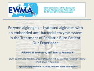 Enzyme alginogels – hydrated alginates with
an embedded anti-bacterial enzyme system
in the Treatment of Pediatric Burn Patient:
Our Experience
Palombo M, La Greca C, delli Santi G, Palombo P
Burn Center and Plastic Surgery Department- S. Eugenio Hospital - Rome
Chief: Prof. P. Palombo
cguricerca@gmail.com - +390651002200 Roma Burn Center
 