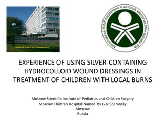 EXPERIENCE OF USING SILVER-CONTAINING
HYDROCOLLOID WOUND DRESSINGS IN
TREATMENT OF CHILDREN WITH LOCAL BURNS
Moscow Scientific Institute of Pediatrics and Children Surgery
Moscow Children Hospital Named by G.N.Speransky
Moscow
Russia
 