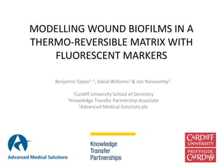 MODELLING WOUND BIOFILMS IN A
THERMO-REVERSIBLE MATRIX WITH
FLUORESCENT MARKERS
Benjamin Taylor1, 2, David Williams1 & Jon Nosworthy3.
1Cardiff University School of Dentistry
2Knowledge Transfer Partnership Associate
3Advanced Medical Solutions plc
 