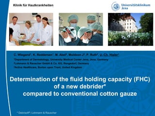 Klinik für Hautkrankheiten
C. Wiegand1, K. Reddersen1, M. Abel2, Muldoon J3, P. Ruth2, U.-Ch. Hipler1
1Department of Dermatology, University Medical Center Jena, Jena, Germany
2Lohmann & Rauscher GmbH & Co. KG, Rengsdorf, Germany
3Activa Healthcare, Burton upon Trent, United Kingdom
Determination of the fluid holding capacity (FHC)
of a new debrider*
compared to conventional cotton gauze
* Debrisoft®; Lohmann & Rauscher
 