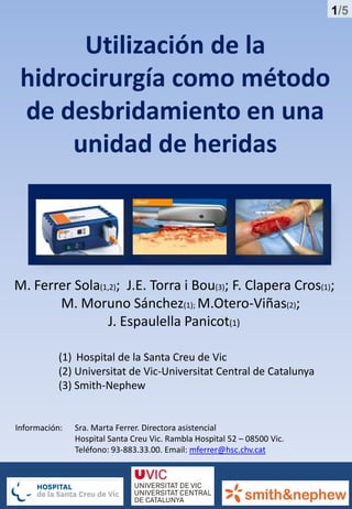 1/5
Utilización de la
hidrocirurgía como método
de desbridamiento en una
unidad de heridas
M. Ferrer Sola(1,2); J.E. Torra i Bou(3); F. Clapera Cros(1);
M. Moruno Sánchez(1); M.Otero-Viñas(2);
J. Espaulella Panicot(1)
(1) Hospital de la Santa Creu de Vic
(2) Universitat de Vic-Universitat Central de Catalunya
(3) Smith-Nephew
Información: Sra. Marta Ferrer. Directora asistencial
Hospital Santa Creu Vic. Rambla Hospital 52 – 08500 Vic.
Teléfono: 93-883.33.00. Email: mferrer@hsc.chv.cat
 