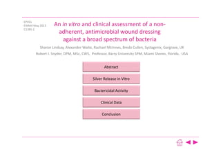 Abstract
Silver Release in Vitro
Bactericidal Activity
Clinical Data
Conclusion
An in vitro and clinical assessment of a non‐
adherent, antimicrobial wound dressing 
against a broad spectrum of bacteria
Sharon Lindsay, Alexander Waite, Rachael McInnes, Breda Cullen, Systagenix, Gargrave, UK
Robert J. Snyder, DPM, MSc, CWS,  Professor, Barry University SPM, Miami Shores, Florida,  USA
EP451 
EWMA May 2013
C1385‐2
 