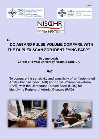 “DO ABI AND PULSE VOLUME COMPARE WITH
THE DUPLEX SCAN FOR IDENTIFYING PAD?”
Dr Jane Lewis
Cardiff and Vale University Health Board, UK
Aim
To compare the sensitivity and specificity of an *automated
Ankle-Brachial Index (ABI) and Pulse Volume waveform
(PVR) with the Ultrasound Duplex Scan (UDS) for
identifying Peripheral Arterial Disease (PAD)
EP452
 