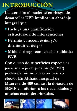 INTRODUCCIÓN
La atención al paciente en riesgo de
desarrollar UPP implica un abordaje
integral que:
Incluya una planificación
estructurada de intervenciones
Permita conocer, evitar y/o
disminuir el riesgo
Mida el riesgo con escala validada:
EVR
Con el uso de superficies especiales
para manejo de presión (SEMP)
podemos minimizar o reducir su
efecto. En Althaia, hospital de
Manresa de 400 camas, la dotación de
SEMP es inferior a las necesidades y
muchas están deterioradas.