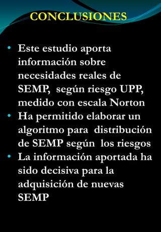 CONCLUSIONES
• Este estudio aporta
información sobre
necesidades reales de
SEMP, según riesgo UPP,
medido con escala Norton
• Ha permitido elaborar un
algoritmo para distribución
de SEMP según los riesgos
• La información aportada ha
sido decisiva para la
adquisición de nuevas
SEMP