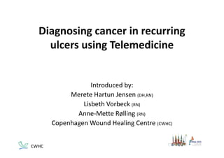 Diagnosing cancer in recurring 
ulcers using Telemedicine
Introduced by:
Merete Hartun Jensen (DH,RN)
Lisbeth Vorbeck (RN)
Anne‐Mette Rølling (RN)
Copenhagen Wound Healing Centre (CWHC)
CWHC
 