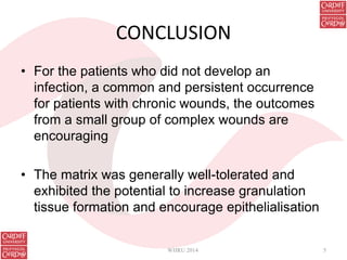 CONCLUSION
• For the patients who did not develop an
infection, a common and persistent occurrence
for patients with chronic wounds, the outcomes
from a small group of complex wounds are
encouraging
• The matrix was generally well-tolerated and
exhibited the potential to increase granulation
tissue formation and encourage epithelialisation
WHRU 2014 5
 