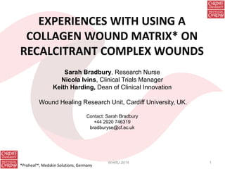 EXPERIENCES WITH USING A
COLLAGEN WOUND MATRIX* ON
RECALCITRANT COMPLEX WOUNDS
Sarah Bradbury, Research Nurse
Nicola Ivins, Clinical Trials Manager
Keith Harding, Dean of Clinical Innovation
Wound Healing Research Unit, Cardiff University, UK.
Contact: Sarah Bradbury
+44 2920 746319
bradburyse@cf.ac.uk
WHRU 2014 1
*Proheal™, Medskin Solutions, Germany
 