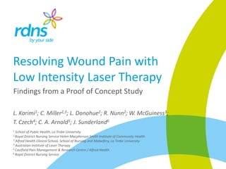 Resolving Wound Pain with
Low Intensity Laser Therapy
Findings from a Proof of Concept Study
L. Karimi1; C. Miller2,3; L. Donohue2; R. Nunn2; W. McGuiness3;
T. Czech4; C. A. Arnold5; J. Sunderland6
1 School of Public Health, La Trobe University
2 Royal District Nursing Service Helen Macpherson Smith Institute of Community Health
3 Alfred Health Clinical School, School of Nursing and Midwifery, La Trobe University
4 Australian Institute of Laser Therapy
5 Caulfield Pain Management & Research Centre / Alfred Health
6 Royal District Nursing Service
 
