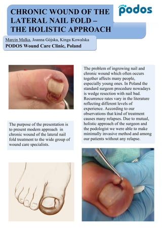 CHRONIC WOUND OF THE
LATERAL NAIL FOLD –
THE HOLISTIC APPROACH
Marcin Malka, Joanna Gójska, Kinga Kowalska
PODOS Wound Care Clinic, Poland
The purpose of the presentation is
to present modern approach in
chronic wound of the lateral nail
fold treatment to the wide group of
wound care specialists.
The problem of ingrowing nail and
chronic wound which often occurs
together affects many people,
especially young ones. In Poland the
standard surgeon procedure nowadays
is wedge resection with nail bad.
Recurrence rates vary in the literature
reflecting different levels of
experience. According to our
observations that kind of treatment
causes many relapses. Due to mutual,
holistic approach of the surgeon and
the podologist we were able to make
minimally invasive method and among
our patients without any relapse.
 