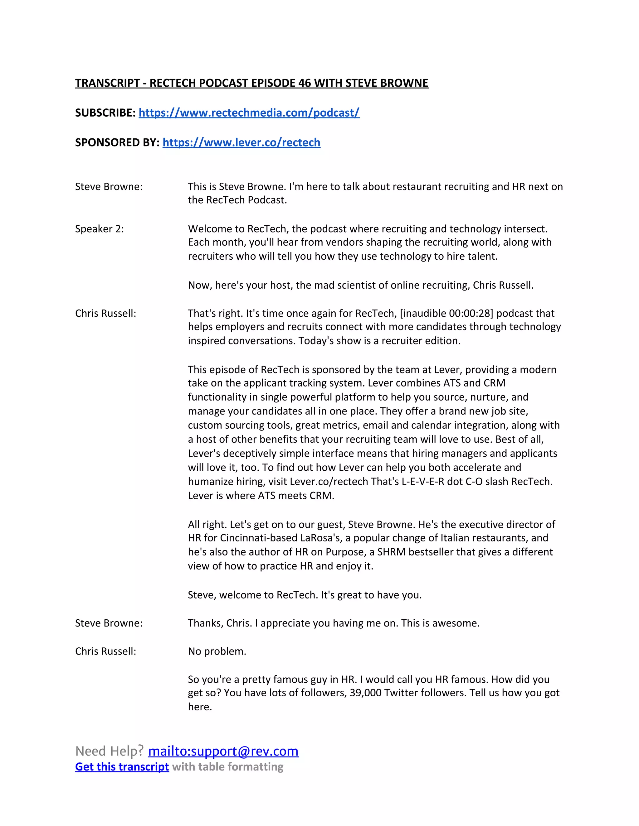 TRANSCRIPT - RECTECH PODCAST EPISODE 46 WITH STEVE BROWNE
SUBSCRIBE: ​https://www.rectechmedia.com/podcast/
SPONSORED BY: ​https://www.lever.co/rectech
Steve Browne: This is Steve Browne. I'm here to talk about restaurant recruiting and HR next on
the RecTech Podcast.
Speaker 2: Welcome to RecTech, the podcast where recruiting and technology intersect.
Each month, you'll hear from vendors shaping the recruiting world, along with
recruiters who will tell you how they use technology to hire talent.
Now, here's your host, the mad scientist of online recruiting, Chris Russell.
Chris Russell: That's right. It's time once again for RecTech, [inaudible 00:00:28] podcast that
helps employers and recruits connect with more candidates through technology
inspired conversations. Today's show is a recruiter edition.
This episode of RecTech is sponsored by the team at Lever, providing a modern
take on the applicant tracking system. Lever combines ATS and CRM
functionality in single powerful platform to help you source, nurture, and
manage your candidates all in one place. They offer a brand new job site,
custom sourcing tools, great metrics, email and calendar integration, along with
a host of other benefits that your recruiting team will love to use. Best of all,
Lever's deceptively simple interface means that hiring managers and applicants
will love it, too. To find out how Lever can help you both accelerate and
humanize hiring, visit Lever.co/rectech That's L-E-V-E-R dot C-O slash RecTech.
Lever is where ATS meets CRM.
All right. Let's get on to our guest, Steve Browne. He's the executive director of
HR for Cincinnati-based LaRosa's, a popular change of Italian restaurants, and
he's also the author of HR on Purpose, a SHRM bestseller that gives a different
view of how to practice HR and enjoy it.
Steve, welcome to RecTech. It's great to have you.
Steve Browne: Thanks, Chris. I appreciate you having me on. This is awesome.
Chris Russell: No problem.
So you're a pretty famous guy in HR. I would call you HR famous. How did you
get so? You have lots of followers, 39,000 Twitter followers. Tell us how you got
here.
Need Help? ​mailto:support@rev.com   
Get this transcript​ with table formatting
 