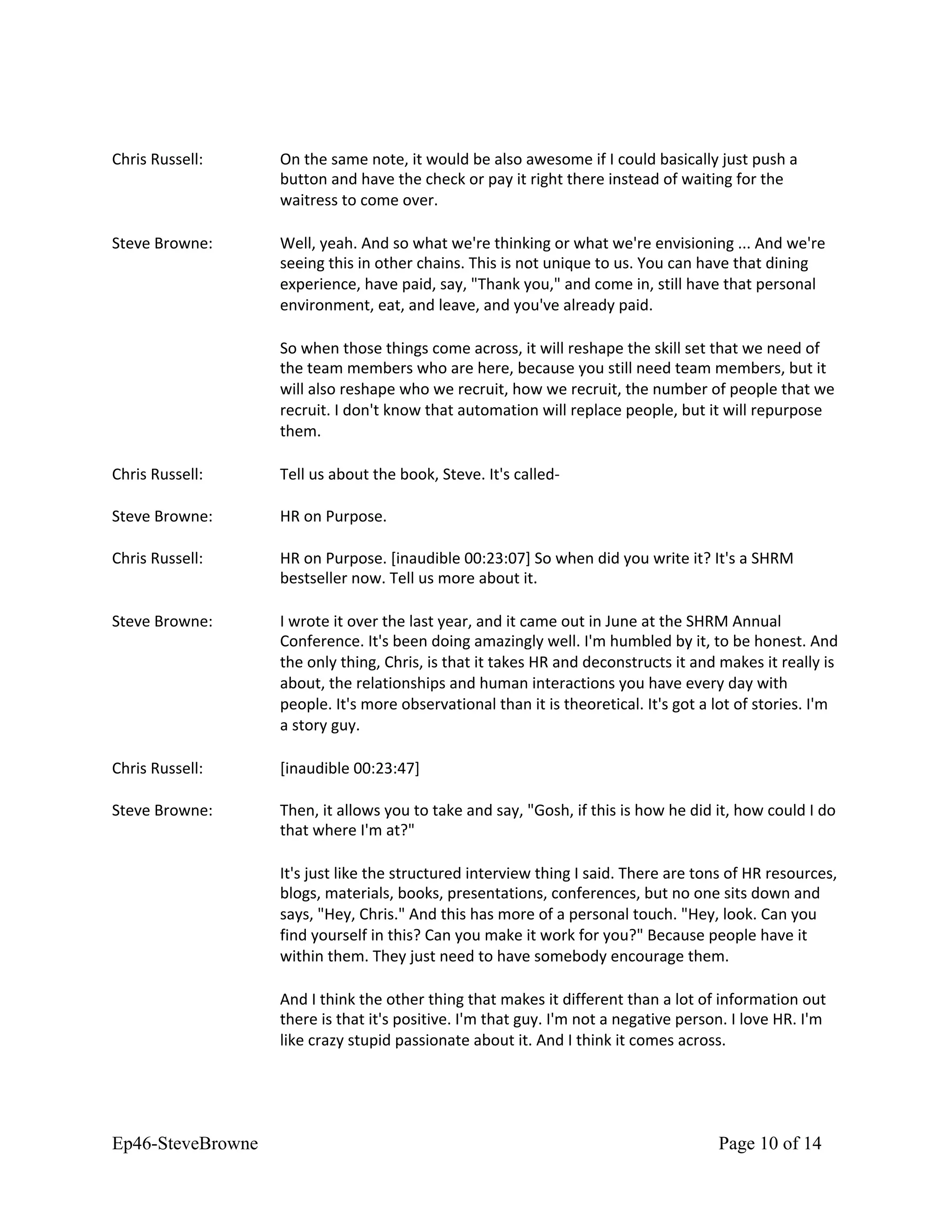 Chris Russell: On the same note, it would be also awesome if I could basically just push a
button and have the check or pay it right there instead of waiting for the
waitress to come over.
Steve Browne: Well, yeah. And so what we're thinking or what we're envisioning ... And we're
seeing this in other chains. This is not unique to us. You can have that dining
experience, have paid, say, "Thank you," and come in, still have that personal
environment, eat, and leave, and you've already paid.
So when those things come across, it will reshape the skill set that we need of
the team members who are here, because you still need team members, but it
will also reshape who we recruit, how we recruit, the number of people that we
recruit. I don't know that automation will replace people, but it will repurpose
them.
Chris Russell: Tell us about the book, Steve. It's called-
Steve Browne: HR on Purpose.
Chris Russell: HR on Purpose. [inaudible 00:23:07] So when did you write it? It's a SHRM
bestseller now. Tell us more about it.
Steve Browne: I wrote it over the last year, and it came out in June at the SHRM Annual
Conference. It's been doing amazingly well. I'm humbled by it, to be honest. And
the only thing, Chris, is that it takes HR and deconstructs it and makes it really is
about, the relationships and human interactions you have every day with
people. It's more observational than it is theoretical. It's got a lot of stories. I'm
a story guy.
Chris Russell: [inaudible 00:23:47]
Steve Browne: Then, it allows you to take and say, "Gosh, if this is how he did it, how could I do
that where I'm at?"
It's just like the structured interview thing I said. There are tons of HR resources,
blogs, materials, books, presentations, conferences, but no one sits down and
says, "Hey, Chris." And this has more of a personal touch. "Hey, look. Can you
find yourself in this? Can you make it work for you?" Because people have it
within them. They just need to have somebody encourage them.
And I think the other thing that makes it different than a lot of information out
there is that it's positive. I'm that guy. I'm not a negative person. I love HR. I'm
like crazy stupid passionate about it. And I think it comes across.
Ep46-SteveBrowne Page 10 of 14
 