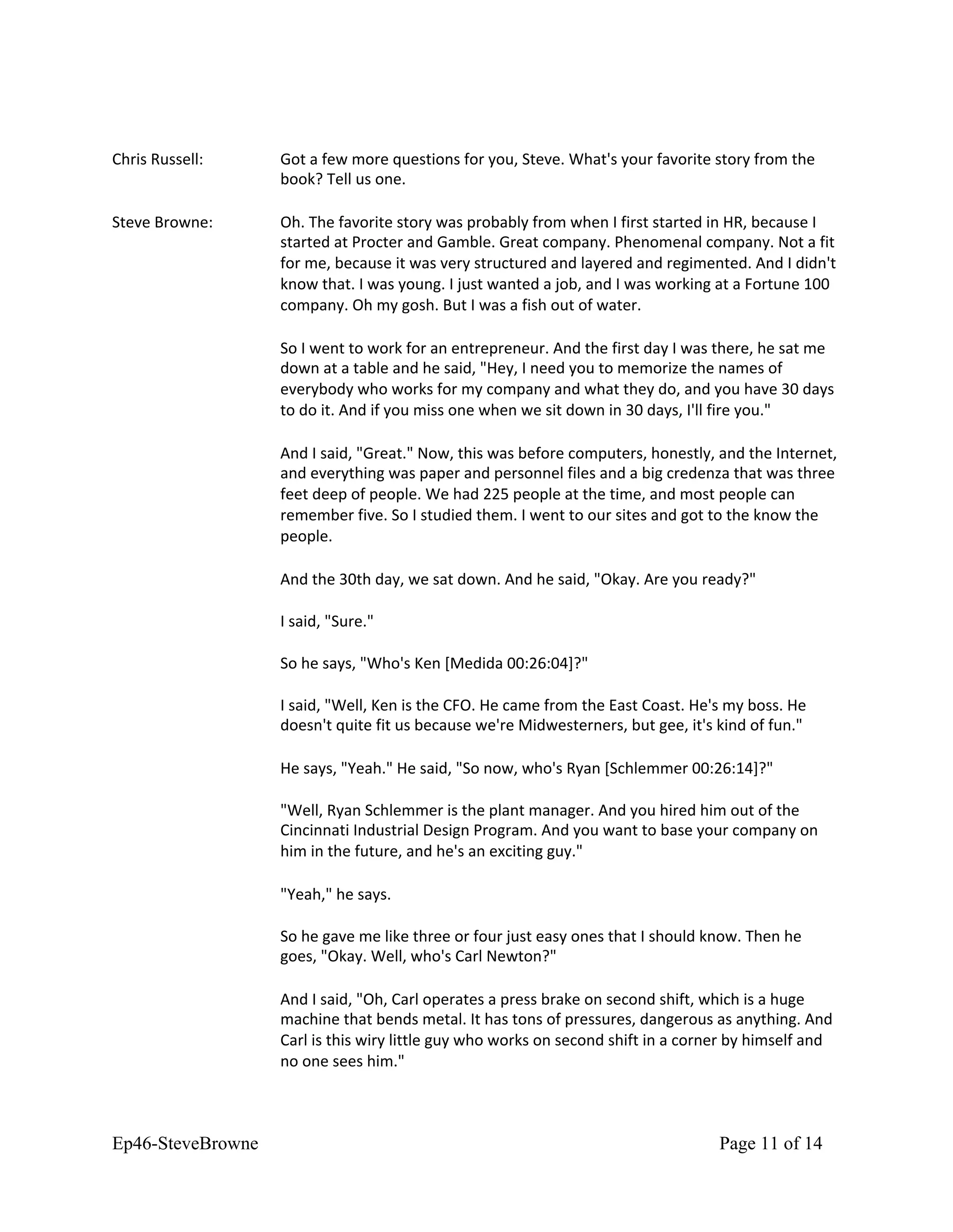 Chris Russell: Got a few more questions for you, Steve. What's your favorite story from the
book? Tell us one.
Steve Browne: Oh. The favorite story was probably from when I first started in HR, because I
started at Procter and Gamble. Great company. Phenomenal company. Not a fit
for me, because it was very structured and layered and regimented. And I didn't
know that. I was young. I just wanted a job, and I was working at a Fortune 100
company. Oh my gosh. But I was a fish out of water.
So I went to work for an entrepreneur. And the first day I was there, he sat me
down at a table and he said, "Hey, I need you to memorize the names of
everybody who works for my company and what they do, and you have 30 days
to do it. And if you miss one when we sit down in 30 days, I'll fire you."
And I said, "Great." Now, this was before computers, honestly, and the Internet,
and everything was paper and personnel files and a big credenza that was three
feet deep of people. We had 225 people at the time, and most people can
remember five. So I studied them. I went to our sites and got to the know the
people.
And the 30th day, we sat down. And he said, "Okay. Are you ready?"
I said, "Sure."
So he says, "Who's Ken [Medida 00:26:04]?"
I said, "Well, Ken is the CFO. He came from the East Coast. He's my boss. He
doesn't quite fit us because we're Midwesterners, but gee, it's kind of fun."
He says, "Yeah." He said, "So now, who's Ryan [Schlemmer 00:26:14]?"
"Well, Ryan Schlemmer is the plant manager. And you hired him out of the
Cincinnati Industrial Design Program. And you want to base your company on
him in the future, and he's an exciting guy."
"Yeah," he says.
So he gave me like three or four just easy ones that I should know. Then he
goes, "Okay. Well, who's Carl Newton?"
And I said, "Oh, Carl operates a press brake on second shift, which is a huge
machine that bends metal. It has tons of pressures, dangerous as anything. And
Carl is this wiry little guy who works on second shift in a corner by himself and
no one sees him."
Ep46-SteveBrowne Page 11 of 14
 