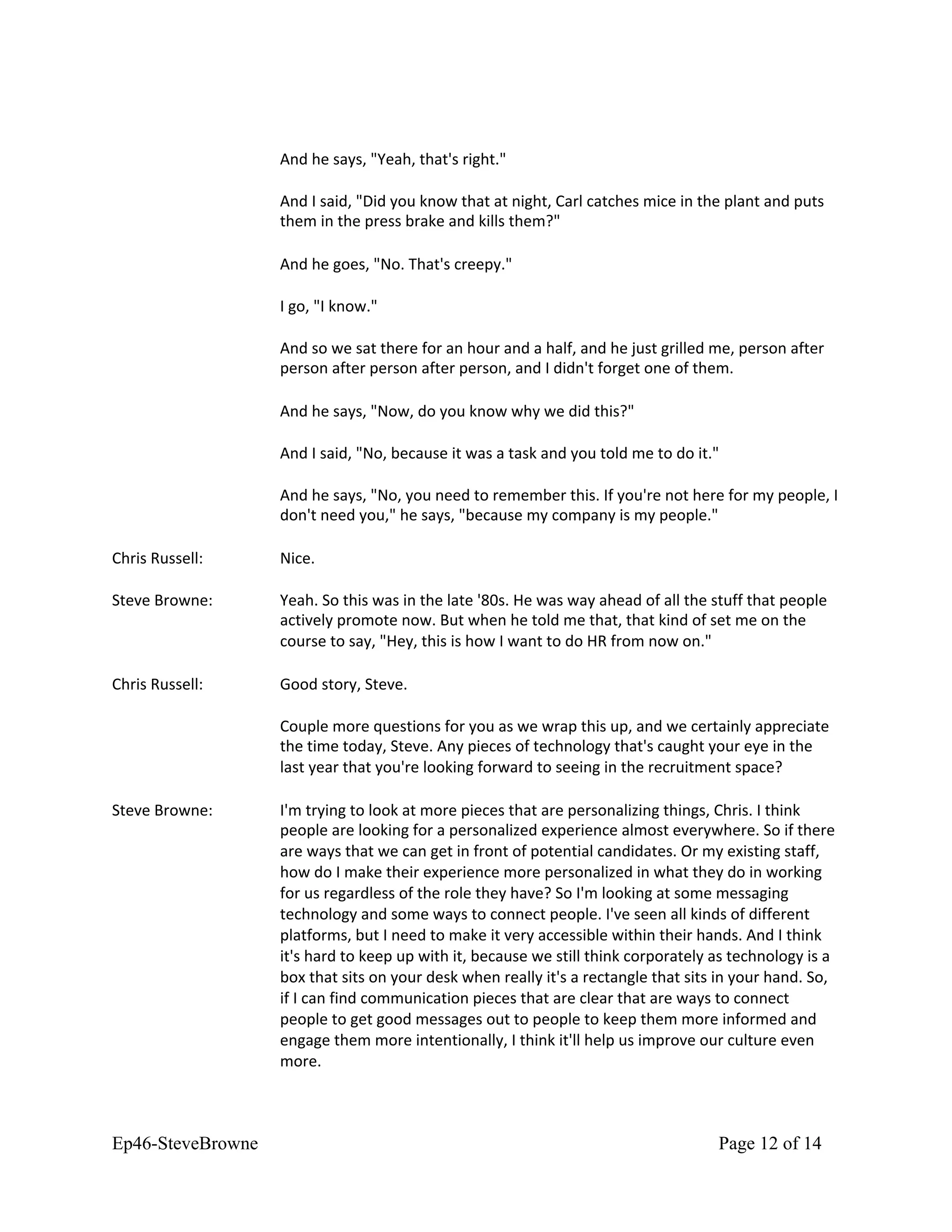 And he says, "Yeah, that's right."
And I said, "Did you know that at night, Carl catches mice in the plant and puts
them in the press brake and kills them?"
And he goes, "No. That's creepy."
I go, "I know."
And so we sat there for an hour and a half, and he just grilled me, person after
person after person after person, and I didn't forget one of them.
And he says, "Now, do you know why we did this?"
And I said, "No, because it was a task and you told me to do it."
And he says, "No, you need to remember this. If you're not here for my people, I
don't need you," he says, "because my company is my people."
Chris Russell: Nice.
Steve Browne: Yeah. So this was in the late '80s. He was way ahead of all the stuff that people
actively promote now. But when he told me that, that kind of set me on the
course to say, "Hey, this is how I want to do HR from now on."
Chris Russell: Good story, Steve.
Couple more questions for you as we wrap this up, and we certainly appreciate
the time today, Steve. Any pieces of technology that's caught your eye in the
last year that you're looking forward to seeing in the recruitment space?
Steve Browne: I'm trying to look at more pieces that are personalizing things, Chris. I think
people are looking for a personalized experience almost everywhere. So if there
are ways that we can get in front of potential candidates. Or my existing staff,
how do I make their experience more personalized in what they do in working
for us regardless of the role they have? So I'm looking at some messaging
technology and some ways to connect people. I've seen all kinds of different
platforms, but I need to make it very accessible within their hands. And I think
it's hard to keep up with it, because we still think corporately as technology is a
box that sits on your desk when really it's a rectangle that sits in your hand. So,
if I can find communication pieces that are clear that are ways to connect
people to get good messages out to people to keep them more informed and
engage them more intentionally, I think it'll help us improve our culture even
more.
Ep46-SteveBrowne Page 12 of 14
 