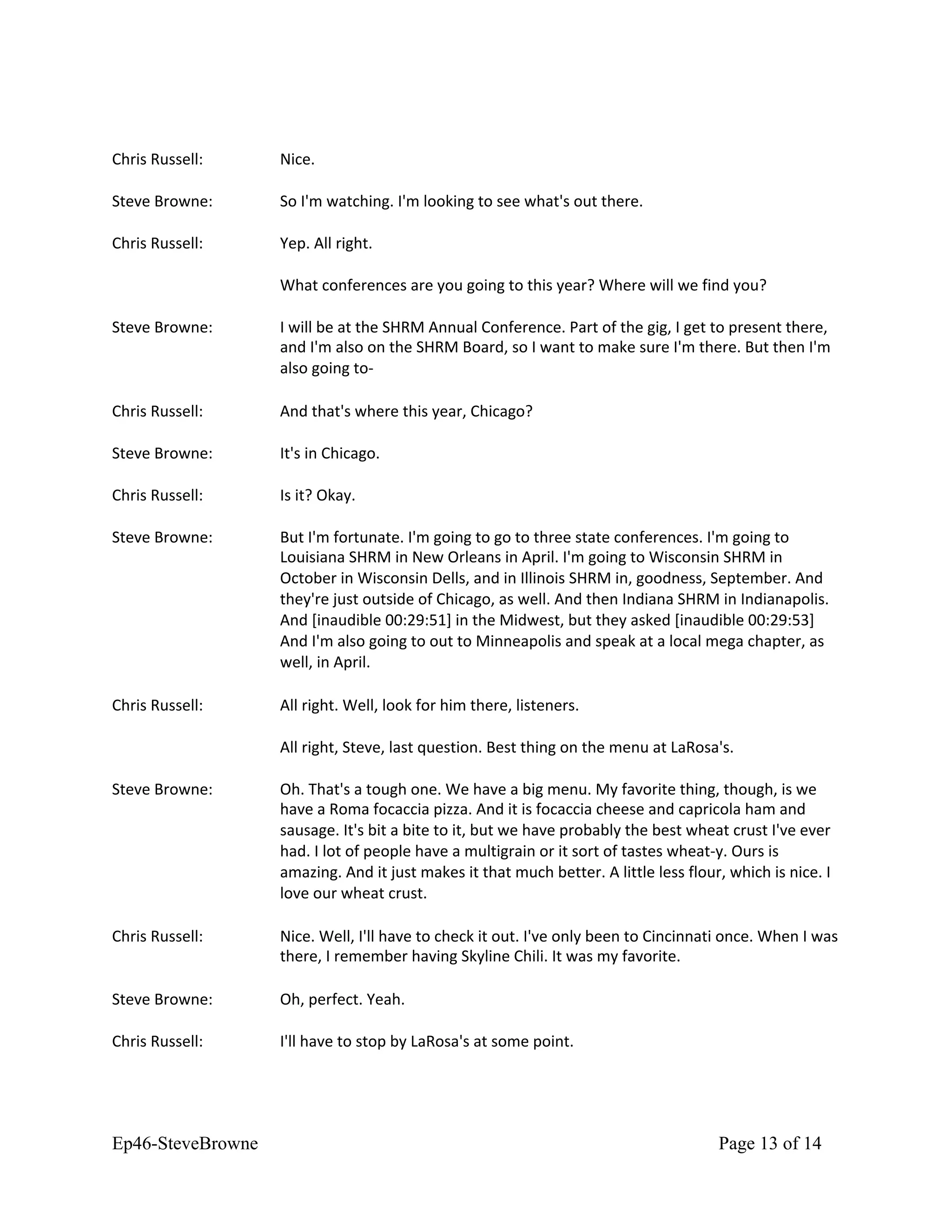 Chris Russell: Nice.
Steve Browne: So I'm watching. I'm looking to see what's out there.
Chris Russell: Yep. All right.
What conferences are you going to this year? Where will we find you?
Steve Browne: I will be at the SHRM Annual Conference. Part of the gig, I get to present there,
and I'm also on the SHRM Board, so I want to make sure I'm there. But then I'm
also going to-
Chris Russell: And that's where this year, Chicago?
Steve Browne: It's in Chicago.
Chris Russell: Is it? Okay.
Steve Browne: But I'm fortunate. I'm going to go to three state conferences. I'm going to
Louisiana SHRM in New Orleans in April. I'm going to Wisconsin SHRM in
October in Wisconsin Dells, and in Illinois SHRM in, goodness, September. And
they're just outside of Chicago, as well. And then Indiana SHRM in Indianapolis.
And [inaudible 00:29:51] in the Midwest, but they asked [inaudible 00:29:53]
And I'm also going to out to Minneapolis and speak at a local mega chapter, as
well, in April.
Chris Russell: All right. Well, look for him there, listeners.
All right, Steve, last question. Best thing on the menu at LaRosa's.
Steve Browne: Oh. That's a tough one. We have a big menu. My favorite thing, though, is we
have a Roma focaccia pizza. And it is focaccia cheese and capricola ham and
sausage. It's bit a bite to it, but we have probably the best wheat crust I've ever
had. I lot of people have a multigrain or it sort of tastes wheat-y. Ours is
amazing. And it just makes it that much better. A little less flour, which is nice. I
love our wheat crust.
Chris Russell: Nice. Well, I'll have to check it out. I've only been to Cincinnati once. When I was
there, I remember having Skyline Chili. It was my favorite.
Steve Browne: Oh, perfect. Yeah.
Chris Russell: I'll have to stop by LaRosa's at some point.
Ep46-SteveBrowne Page 13 of 14
 