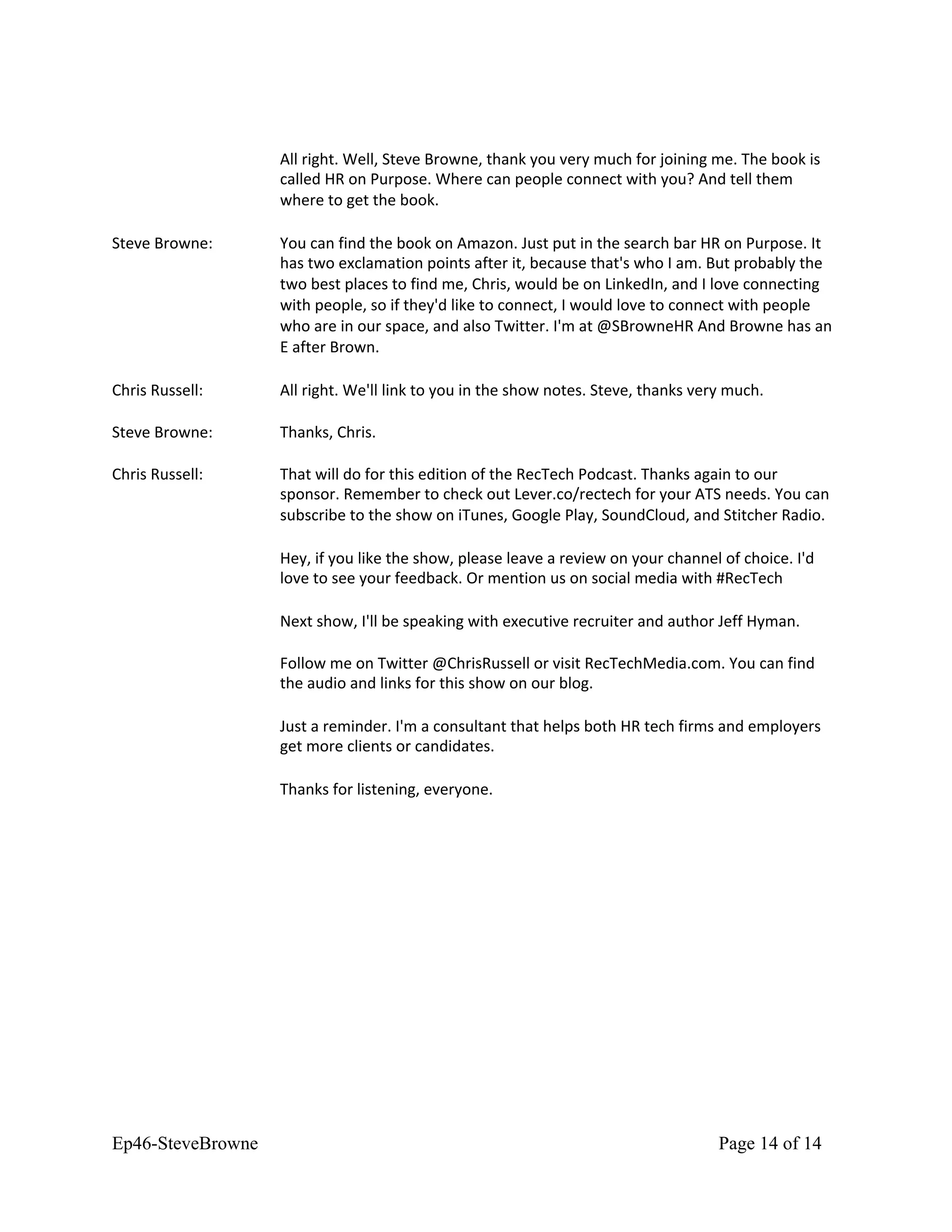 All right. Well, Steve Browne, thank you very much for joining me. The book is
called HR on Purpose. Where can people connect with you? And tell them
where to get the book.
Steve Browne: You can find the book on Amazon. Just put in the search bar HR on Purpose. It
has two exclamation points after it, because that's who I am. But probably the
two best places to find me, Chris, would be on LinkedIn, and I love connecting
with people, so if they'd like to connect, I would love to connect with people
who are in our space, and also Twitter. I'm at @SBrowneHR And Browne has an
E after Brown.
Chris Russell: All right. We'll link to you in the show notes. Steve, thanks very much.
Steve Browne: Thanks, Chris.
Chris Russell: That will do for this edition of the RecTech Podcast. Thanks again to our
sponsor. Remember to check out Lever.co/rectech for your ATS needs. You can
subscribe to the show on iTunes, Google Play, SoundCloud, and Stitcher Radio.
Hey, if you like the show, please leave a review on your channel of choice. I'd
love to see your feedback. Or mention us on social media with #RecTech
Next show, I'll be speaking with executive recruiter and author Jeff Hyman.
Follow me on Twitter @ChrisRussell or visit RecTechMedia.com. You can find
the audio and links for this show on our blog.
Just a reminder. I'm a consultant that helps both HR tech firms and employers
get more clients or candidates.
Thanks for listening, everyone.
Ep46-SteveBrowne Page 14 of 14
 