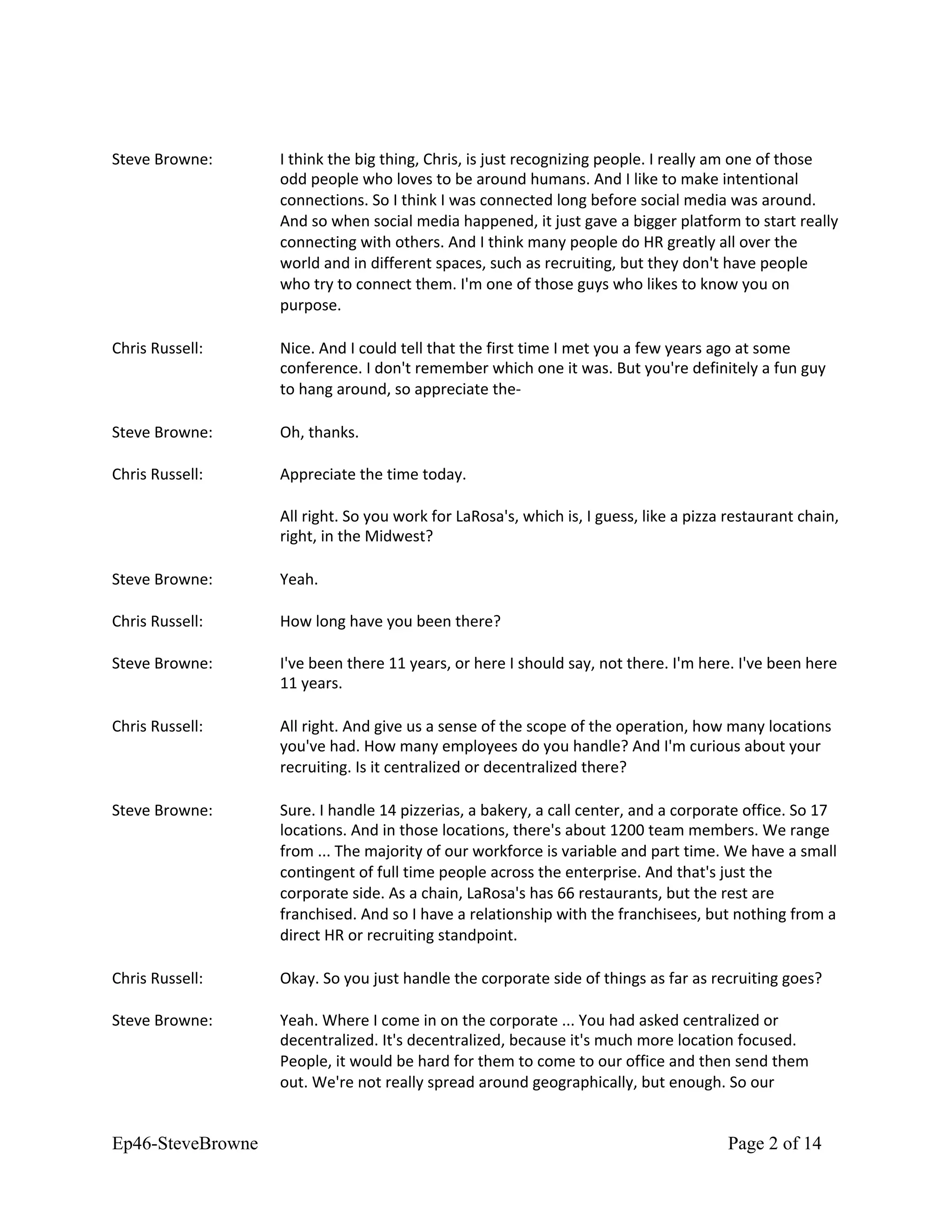 Steve Browne: I think the big thing, Chris, is just recognizing people. I really am one of those
odd people who loves to be around humans. And I like to make intentional
connections. So I think I was connected long before social media was around.
And so when social media happened, it just gave a bigger platform to start really
connecting with others. And I think many people do HR greatly all over the
world and in different spaces, such as recruiting, but they don't have people
who try to connect them. I'm one of those guys who likes to know you on
purpose.
Chris Russell: Nice. And I could tell that the first time I met you a few years ago at some
conference. I don't remember which one it was. But you're definitely a fun guy
to hang around, so appreciate the-
Steve Browne: Oh, thanks.
Chris Russell: Appreciate the time today.
All right. So you work for LaRosa's, which is, I guess, like a pizza restaurant chain,
right, in the Midwest?
Steve Browne: Yeah.
Chris Russell: How long have you been there?
Steve Browne: I've been there 11 years, or here I should say, not there. I'm here. I've been here
11 years.
Chris Russell: All right. And give us a sense of the scope of the operation, how many locations
you've had. How many employees do you handle? And I'm curious about your
recruiting. Is it centralized or decentralized there?
Steve Browne: Sure. I handle 14 pizzerias, a bakery, a call center, and a corporate office. So 17
locations. And in those locations, there's about 1200 team members. We range
from ... The majority of our workforce is variable and part time. We have a small
contingent of full time people across the enterprise. And that's just the
corporate side. As a chain, LaRosa's has 66 restaurants, but the rest are
franchised. And so I have a relationship with the franchisees, but nothing from a
direct HR or recruiting standpoint.
Chris Russell: Okay. So you just handle the corporate side of things as far as recruiting goes?
Steve Browne: Yeah. Where I come in on the corporate ... You had asked centralized or
decentralized. It's decentralized, because it's much more location focused.
People, it would be hard for them to come to our office and then send them
out. We're not really spread around geographically, but enough. So our
Ep46-SteveBrowne Page 2 of 14
 