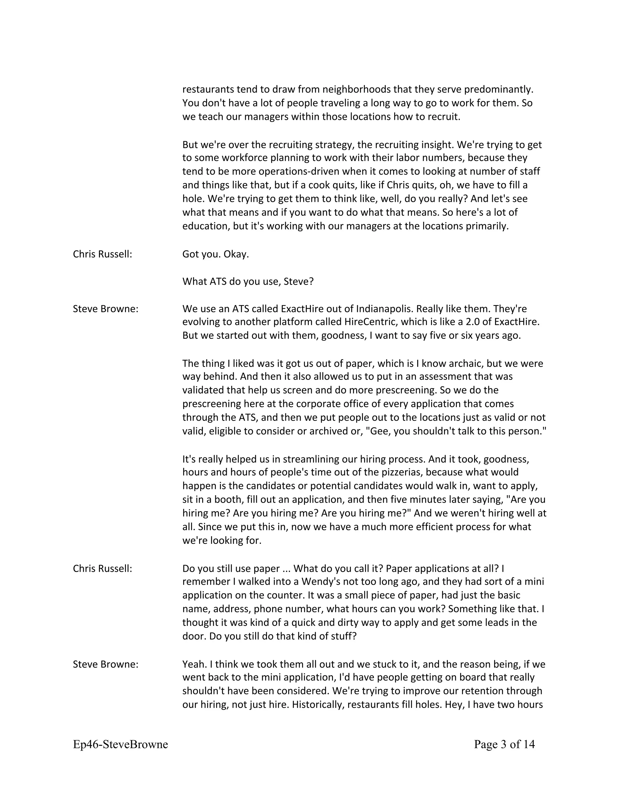 restaurants tend to draw from neighborhoods that they serve predominantly.
You don't have a lot of people traveling a long way to go to work for them. So
we teach our managers within those locations how to recruit.
But we're over the recruiting strategy, the recruiting insight. We're trying to get
to some workforce planning to work with their labor numbers, because they
tend to be more operations-driven when it comes to looking at number of staff
and things like that, but if a cook quits, like if Chris quits, oh, we have to fill a
hole. We're trying to get them to think like, well, do you really? And let's see
what that means and if you want to do what that means. So here's a lot of
education, but it's working with our managers at the locations primarily.
Chris Russell: Got you. Okay.
What ATS do you use, Steve?
Steve Browne: We use an ATS called ExactHire out of Indianapolis. Really like them. They're
evolving to another platform called HireCentric, which is like a 2.0 of ExactHire.
But we started out with them, goodness, I want to say five or six years ago.
The thing I liked was it got us out of paper, which is I know archaic, but we were
way behind. And then it also allowed us to put in an assessment that was
validated that help us screen and do more prescreening. So we do the
prescreening here at the corporate office of every application that comes
through the ATS, and then we put people out to the locations just as valid or not
valid, eligible to consider or archived or, "Gee, you shouldn't talk to this person."
It's really helped us in streamlining our hiring process. And it took, goodness,
hours and hours of people's time out of the pizzerias, because what would
happen is the candidates or potential candidates would walk in, want to apply,
sit in a booth, fill out an application, and then five minutes later saying, "Are you
hiring me? Are you hiring me? Are you hiring me?" And we weren't hiring well at
all. Since we put this in, now we have a much more efficient process for what
we're looking for.
Chris Russell: Do you still use paper ... What do you call it? Paper applications at all? I
remember I walked into a Wendy's not too long ago, and they had sort of a mini
application on the counter. It was a small piece of paper, had just the basic
name, address, phone number, what hours can you work? Something like that. I
thought it was kind of a quick and dirty way to apply and get some leads in the
door. Do you still do that kind of stuff?
Steve Browne: Yeah. I think we took them all out and we stuck to it, and the reason being, if we
went back to the mini application, I'd have people getting on board that really
shouldn't have been considered. We're trying to improve our retention through
our hiring, not just hire. Historically, restaurants fill holes. Hey, I have two hours
Ep46-SteveBrowne Page 3 of 14
 