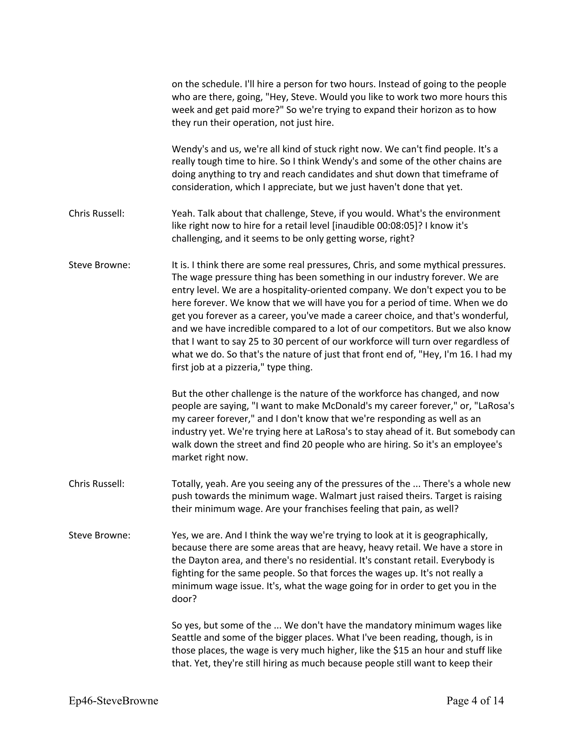on the schedule. I'll hire a person for two hours. Instead of going to the people
who are there, going, "Hey, Steve. Would you like to work two more hours this
week and get paid more?" So we're trying to expand their horizon as to how
they run their operation, not just hire.
Wendy's and us, we're all kind of stuck right now. We can't find people. It's a
really tough time to hire. So I think Wendy's and some of the other chains are
doing anything to try and reach candidates and shut down that timeframe of
consideration, which I appreciate, but we just haven't done that yet.
Chris Russell: Yeah. Talk about that challenge, Steve, if you would. What's the environment
like right now to hire for a retail level [inaudible 00:08:05]? I know it's
challenging, and it seems to be only getting worse, right?
Steve Browne: It is. I think there are some real pressures, Chris, and some mythical pressures.
The wage pressure thing has been something in our industry forever. We are
entry level. We are a hospitality-oriented company. We don't expect you to be
here forever. We know that we will have you for a period of time. When we do
get you forever as a career, you've made a career choice, and that's wonderful,
and we have incredible compared to a lot of our competitors. But we also know
that I want to say 25 to 30 percent of our workforce will turn over regardless of
what we do. So that's the nature of just that front end of, "Hey, I'm 16. I had my
first job at a pizzeria," type thing.
But the other challenge is the nature of the workforce has changed, and now
people are saying, "I want to make McDonald's my career forever," or, "LaRosa's
my career forever," and I don't know that we're responding as well as an
industry yet. We're trying here at LaRosa's to stay ahead of it. But somebody can
walk down the street and find 20 people who are hiring. So it's an employee's
market right now.
Chris Russell: Totally, yeah. Are you seeing any of the pressures of the ... There's a whole new
push towards the minimum wage. Walmart just raised theirs. Target is raising
their minimum wage. Are your franchises feeling that pain, as well?
Steve Browne: Yes, we are. And I think the way we're trying to look at it is geographically,
because there are some areas that are heavy, heavy retail. We have a store in
the Dayton area, and there's no residential. It's constant retail. Everybody is
fighting for the same people. So that forces the wages up. It's not really a
minimum wage issue. It's, what the wage going for in order to get you in the
door?
So yes, but some of the ... We don't have the mandatory minimum wages like
Seattle and some of the bigger places. What I've been reading, though, is in
those places, the wage is very much higher, like the $15 an hour and stuff like
that. Yet, they're still hiring as much because people still want to keep their
Ep46-SteveBrowne Page 4 of 14
 