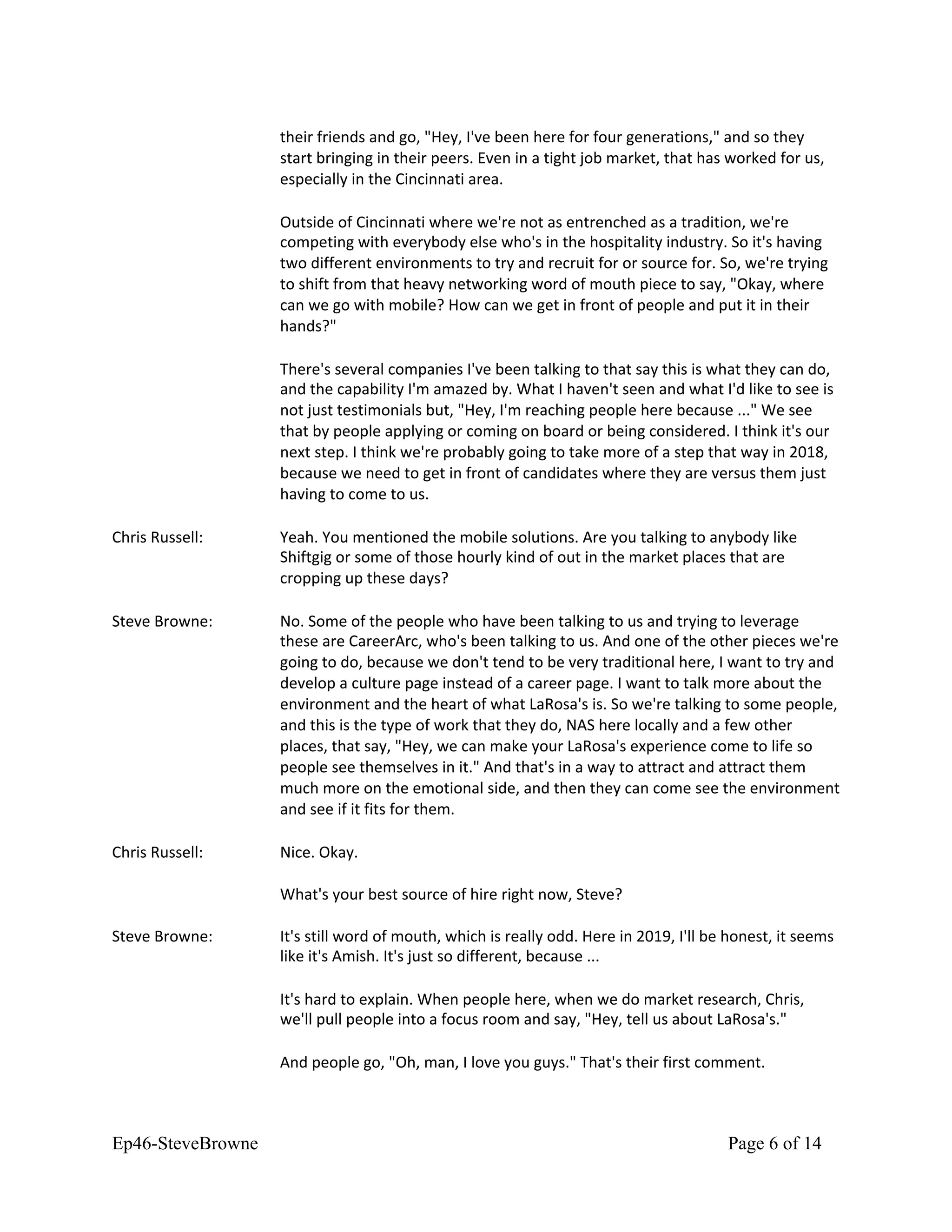 their friends and go, "Hey, I've been here for four generations," and so they
start bringing in their peers. Even in a tight job market, that has worked for us,
especially in the Cincinnati area.
Outside of Cincinnati where we're not as entrenched as a tradition, we're
competing with everybody else who's in the hospitality industry. So it's having
two different environments to try and recruit for or source for. So, we're trying
to shift from that heavy networking word of mouth piece to say, "Okay, where
can we go with mobile? How can we get in front of people and put it in their
hands?"
There's several companies I've been talking to that say this is what they can do,
and the capability I'm amazed by. What I haven't seen and what I'd like to see is
not just testimonials but, "Hey, I'm reaching people here because ..." We see
that by people applying or coming on board or being considered. I think it's our
next step. I think we're probably going to take more of a step that way in 2018,
because we need to get in front of candidates where they are versus them just
having to come to us.
Chris Russell: Yeah. You mentioned the mobile solutions. Are you talking to anybody like
Shiftgig or some of those hourly kind of out in the market places that are
cropping up these days?
Steve Browne: No. Some of the people who have been talking to us and trying to leverage
these are CareerArc, who's been talking to us. And one of the other pieces we're
going to do, because we don't tend to be very traditional here, I want to try and
develop a culture page instead of a career page. I want to talk more about the
environment and the heart of what LaRosa's is. So we're talking to some people,
and this is the type of work that they do, NAS here locally and a few other
places, that say, "Hey, we can make your LaRosa's experience come to life so
people see themselves in it." And that's in a way to attract and attract them
much more on the emotional side, and then they can come see the environment
and see if it fits for them.
Chris Russell: Nice. Okay.
What's your best source of hire right now, Steve?
Steve Browne: It's still word of mouth, which is really odd. Here in 2019, I'll be honest, it seems
like it's Amish. It's just so different, because ...
It's hard to explain. When people here, when we do market research, Chris,
we'll pull people into a focus room and say, "Hey, tell us about LaRosa's."
And people go, "Oh, man, I love you guys." That's their first comment.
Ep46-SteveBrowne Page 6 of 14
 