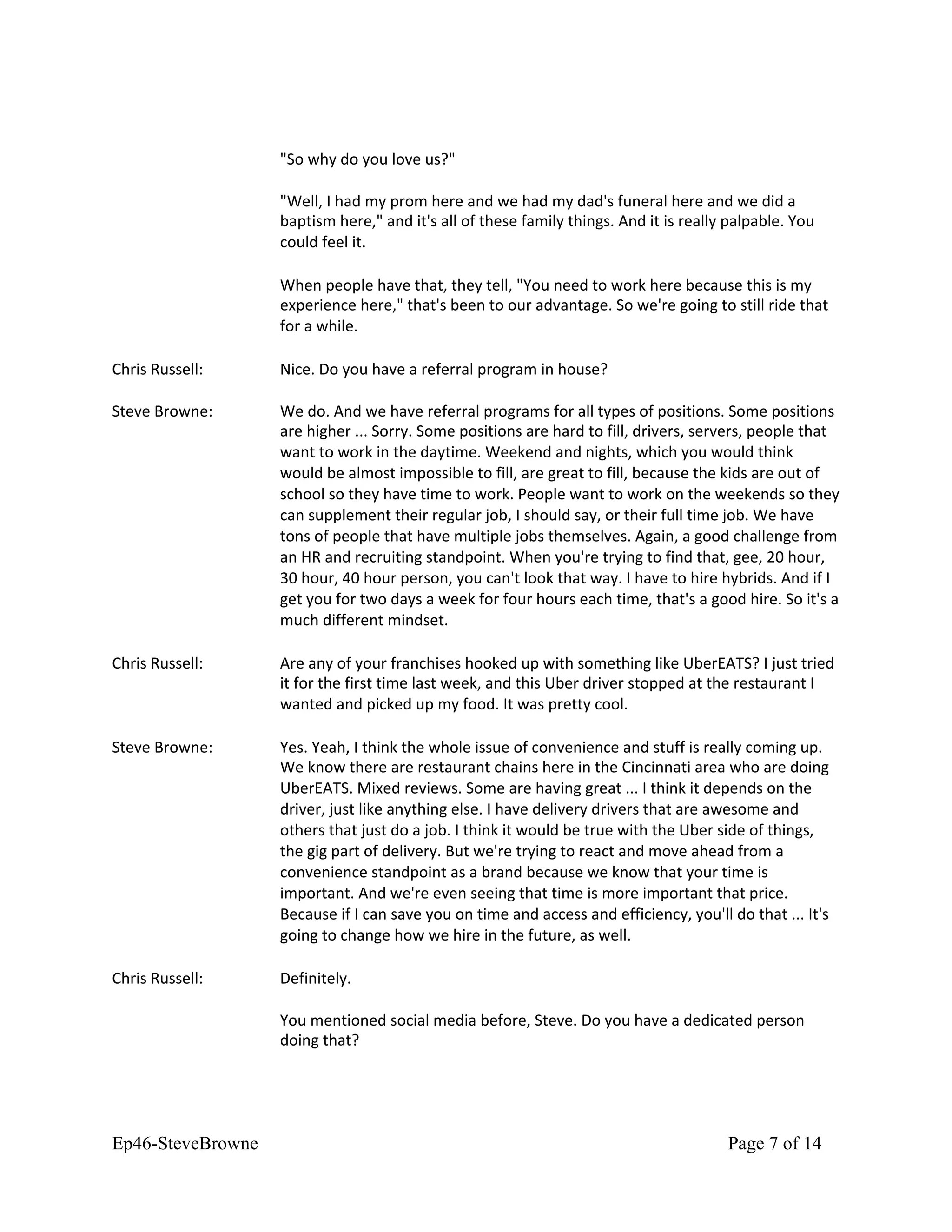 "So why do you love us?"
"Well, I had my prom here and we had my dad's funeral here and we did a
baptism here," and it's all of these family things. And it is really palpable. You
could feel it.
When people have that, they tell, "You need to work here because this is my
experience here," that's been to our advantage. So we're going to still ride that
for a while.
Chris Russell: Nice. Do you have a referral program in house?
Steve Browne: We do. And we have referral programs for all types of positions. Some positions
are higher ... Sorry. Some positions are hard to fill, drivers, servers, people that
want to work in the daytime. Weekend and nights, which you would think
would be almost impossible to fill, are great to fill, because the kids are out of
school so they have time to work. People want to work on the weekends so they
can supplement their regular job, I should say, or their full time job. We have
tons of people that have multiple jobs themselves. Again, a good challenge from
an HR and recruiting standpoint. When you're trying to find that, gee, 20 hour,
30 hour, 40 hour person, you can't look that way. I have to hire hybrids. And if I
get you for two days a week for four hours each time, that's a good hire. So it's a
much different mindset.
Chris Russell: Are any of your franchises hooked up with something like UberEATS? I just tried
it for the first time last week, and this Uber driver stopped at the restaurant I
wanted and picked up my food. It was pretty cool.
Steve Browne: Yes. Yeah, I think the whole issue of convenience and stuff is really coming up.
We know there are restaurant chains here in the Cincinnati area who are doing
UberEATS. Mixed reviews. Some are having great ... I think it depends on the
driver, just like anything else. I have delivery drivers that are awesome and
others that just do a job. I think it would be true with the Uber side of things,
the gig part of delivery. But we're trying to react and move ahead from a
convenience standpoint as a brand because we know that your time is
important. And we're even seeing that time is more important that price.
Because if I can save you on time and access and efficiency, you'll do that ... It's
going to change how we hire in the future, as well.
Chris Russell: Definitely.
You mentioned social media before, Steve. Do you have a dedicated person
doing that?
Ep46-SteveBrowne Page 7 of 14
 