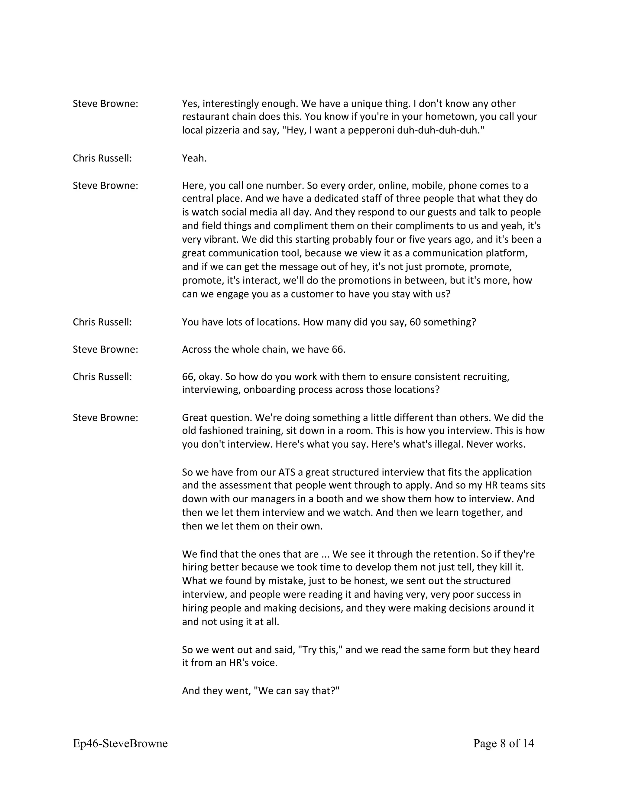 Steve Browne: Yes, interestingly enough. We have a unique thing. I don't know any other
restaurant chain does this. You know if you're in your hometown, you call your
local pizzeria and say, "Hey, I want a pepperoni duh-duh-duh-duh."
Chris Russell: Yeah.
Steve Browne: Here, you call one number. So every order, online, mobile, phone comes to a
central place. And we have a dedicated staff of three people that what they do
is watch social media all day. And they respond to our guests and talk to people
and field things and compliment them on their compliments to us and yeah, it's
very vibrant. We did this starting probably four or five years ago, and it's been a
great communication tool, because we view it as a communication platform,
and if we can get the message out of hey, it's not just promote, promote,
promote, it's interact, we'll do the promotions in between, but it's more, how
can we engage you as a customer to have you stay with us?
Chris Russell: You have lots of locations. How many did you say, 60 something?
Steve Browne: Across the whole chain, we have 66.
Chris Russell: 66, okay. So how do you work with them to ensure consistent recruiting,
interviewing, onboarding process across those locations?
Steve Browne: Great question. We're doing something a little different than others. We did the
old fashioned training, sit down in a room. This is how you interview. This is how
you don't interview. Here's what you say. Here's what's illegal. Never works.
So we have from our ATS a great structured interview that fits the application
and the assessment that people went through to apply. And so my HR teams sits
down with our managers in a booth and we show them how to interview. And
then we let them interview and we watch. And then we learn together, and
then we let them on their own.
We find that the ones that are ... We see it through the retention. So if they're
hiring better because we took time to develop them not just tell, they kill it.
What we found by mistake, just to be honest, we sent out the structured
interview, and people were reading it and having very, very poor success in
hiring people and making decisions, and they were making decisions around it
and not using it at all.
So we went out and said, "Try this," and we read the same form but they heard
it from an HR's voice.
And they went, "We can say that?"
Ep46-SteveBrowne Page 8 of 14
 