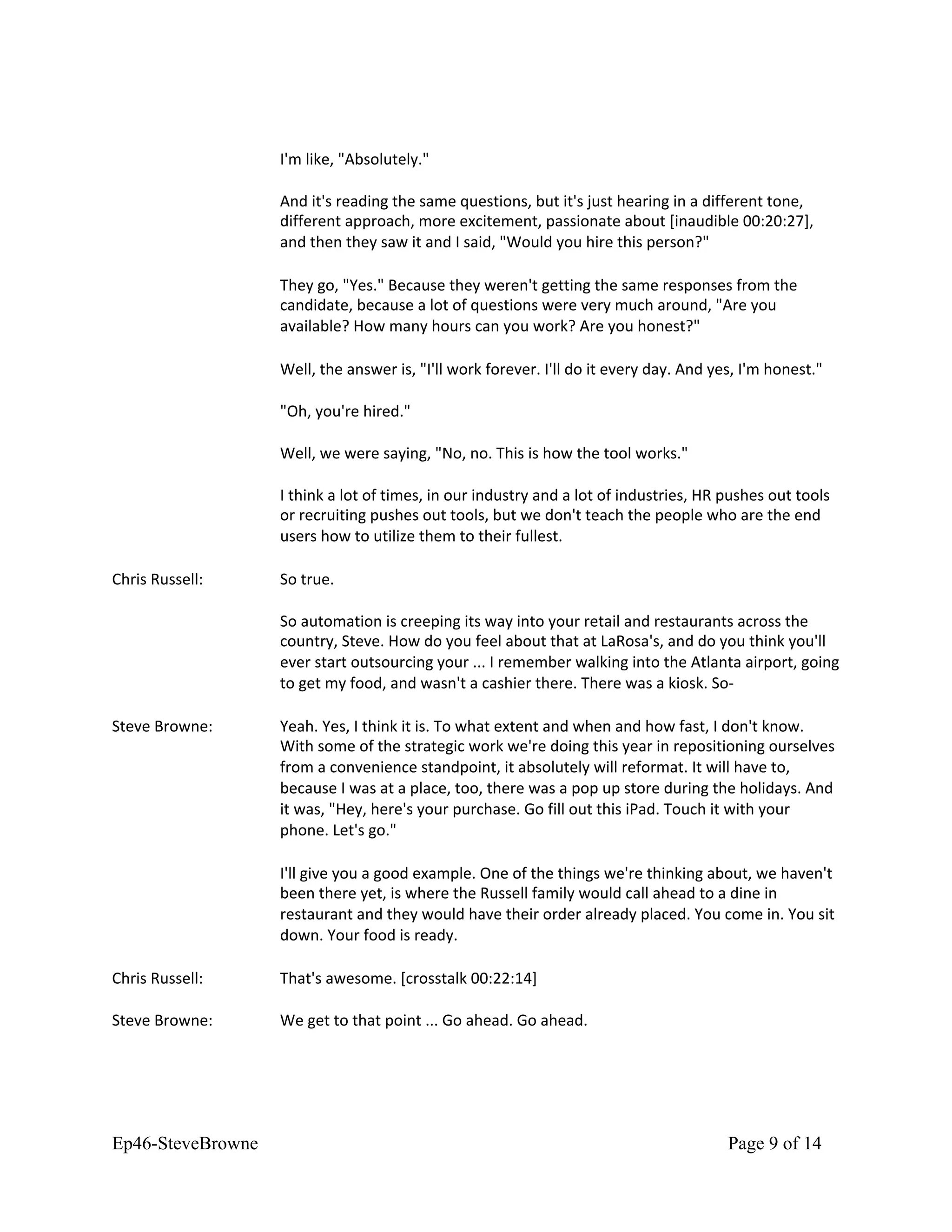 I'm like, "Absolutely."
And it's reading the same questions, but it's just hearing in a different tone,
different approach, more excitement, passionate about [inaudible 00:20:27],
and then they saw it and I said, "Would you hire this person?"
They go, "Yes." Because they weren't getting the same responses from the
candidate, because a lot of questions were very much around, "Are you
available? How many hours can you work? Are you honest?"
Well, the answer is, "I'll work forever. I'll do it every day. And yes, I'm honest."
"Oh, you're hired."
Well, we were saying, "No, no. This is how the tool works."
I think a lot of times, in our industry and a lot of industries, HR pushes out tools
or recruiting pushes out tools, but we don't teach the people who are the end
users how to utilize them to their fullest.
Chris Russell: So true.
So automation is creeping its way into your retail and restaurants across the
country, Steve. How do you feel about that at LaRosa's, and do you think you'll
ever start outsourcing your ... I remember walking into the Atlanta airport, going
to get my food, and wasn't a cashier there. There was a kiosk. So-
Steve Browne: Yeah. Yes, I think it is. To what extent and when and how fast, I don't know.
With some of the strategic work we're doing this year in repositioning ourselves
from a convenience standpoint, it absolutely will reformat. It will have to,
because I was at a place, too, there was a pop up store during the holidays. And
it was, "Hey, here's your purchase. Go fill out this iPad. Touch it with your
phone. Let's go."
I'll give you a good example. One of the things we're thinking about, we haven't
been there yet, is where the Russell family would call ahead to a dine in
restaurant and they would have their order already placed. You come in. You sit
down. Your food is ready.
Chris Russell: That's awesome. [crosstalk 00:22:14]
Steve Browne: We get to that point ... Go ahead. Go ahead.
Ep46-SteveBrowne Page 9 of 14
 