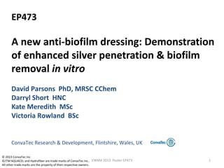 EP473
A new anti-biofilm dressing: Demonstration
of enhanced silver penetration & biofilm
removal in vitro
David Parsons PhD, MRSC CChem
Darryl Short HNC
Kate Meredith MSc
Victoria Rowland BSc
ConvaTec Research & Development, Flintshire, Wales, UK
1EWMA 2013 Poster EP473
© 2023 ConvaTec Inc.
©/TM AQUACEL and Hydrofiber are trade marks of ConvaTec Inc..
All other trade marks are the property of their respective owners.
 