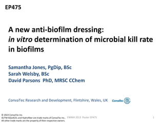 A new anti-biofilm dressing:
in vitro determination of microbial kill rate
in biofilms
Samantha Jones, PgDip, BSc
Sarah Welsby, BSc
David Parsons PhD, MRSC CChem
ConvaTec Research and Development, Flintshire, Wales, UK
EP475
1EWMA 2013 Poster EP475
© 2023 ConvaTec Inc.
©/TM AQUACEL and Hydrofiber are trade marks of ConvaTec Inc..
All other trade marks are the property of their respective owners.
 