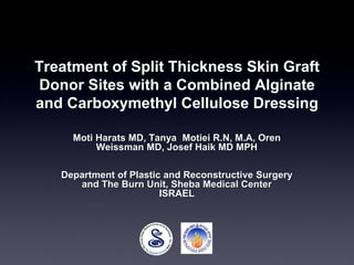 Treatment of Split Thickness Skin Graft
Donor Sites with a Combined Alginate
and Carboxymethyl Cellulose Dressing
Moti Harats MD, Tanya Motiei R.N, M.A, Oren
Weissman MD, Josef Haik MD MPH
Department of Plastic and Reconstructive Surgery
and The Burn Unit, Sheba Medical Center
ISRAEL
 