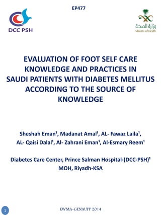 EVALUATION OF FOOT SELF CARE
KNOWLEDGE AND PRACTICES IN
SAUDI PATIENTS WITH DIABETES MELLITUS
ACCORDING TO THE SOURCE OF
KNOWLEDGE
Sheshah Eman¹, Madanat Amal¹, AL- Fawaz Laila¹,
¹AL- Qaisi Dalal¹, Al- Zahrani Eman¹, Al-Esmary Reem
Diabetes Care Center, Prince Salman Hospital-(DCC-PSH)¹
MOH, Riyadh-KSA
1
EP477
EWMA-GENAUPP 2014
 