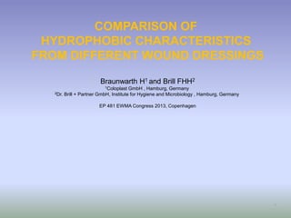 COMPARISON OF
HYDROPHOBIC CHARACTERISTICS
FROM DIFFERENT WOUND DRESSINGS
Braunwarth H1 and Brill FHH2
1Coloplast GmbH , Hamburg, Germany
2Dr. Brill + Partner GmbH, Institute for Hygiene and Microbiology , Hamburg, Germany
EP 481 EWMA Congress 2013, Copenhagen
1
 