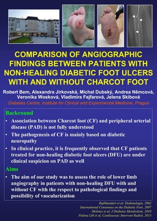 COMPARISON OF ANGIOGRAPHIC
FINDINGS BETWEEN PATIENTS WITH
NON-HEALING DIABETIC FOOT ULCERS
WITH AND WITHOUT CHARCOT FOOT
Robert Bem, Alexandra Jirkovská, Michal Dubský, Andrea Němcová,
Veronika Wosková, Vladimíra Fejfarová, Jelena Skibová
Diabetes Centre, Institute for Clinical and Experimental Medicine, Prague
Backround
• Association between Charcot foot (CF) and peripheral arterial
disease (PAD) is not fully understood
• The pathogenesis of CF is mainly based on diabetic
neuropathy
• In clinical practice, it is frequently observed that CF patients
treated for non-healing diabetic foot ulcers (DFU) are under
clinical suspicion on PAD as well
Aims
• The aim of our study was to assess the role of lower limb
angiography in patients with non-healing DFU with and
without CF with the respect to pathological findings and
possibility of vascularization
Rajbhandari et al, Diabetologia, 2002
International Consensus on the Diabetic Foot, 2007
Molines et al, J Diabetes Metabolism, 2010
Palena LM et al, Cardioavasc Intervent Radiol, 2013
 