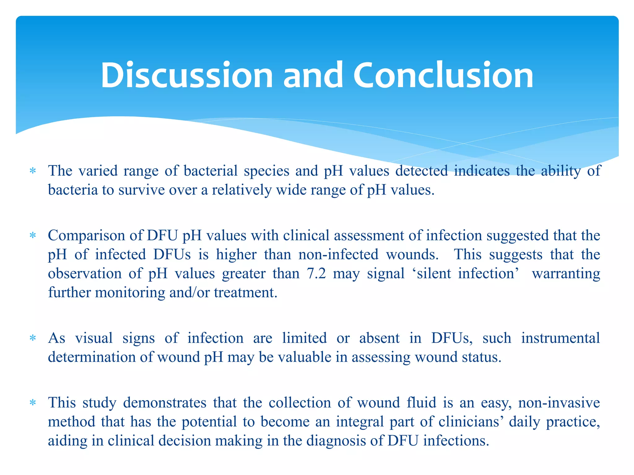Discussion and Conclusion
 The varied range of bacterial species and pH values detected indicates the ability of
bacteria to survive over a relatively wide range of pH values.
 Comparison of DFU pH values with clinical assessment of infection suggested that the
pH of infected DFUs is higher than non-infected wounds. This suggests that the
observation of pH values greater than 7.2 may signal ‘silent infection’ warranting
further monitoring and/or treatment.
 As visual signs of infection are limited or absent in DFUs, such instrumental
determination of wound pH may be valuable in assessing wound status.
 This study demonstrates that the collection of wound fluid is an easy, non-invasive
method that has the potential to become an integral part of clinicians’ daily practice,
aiding in clinical decision making in the diagnosis of DFU infections.
 