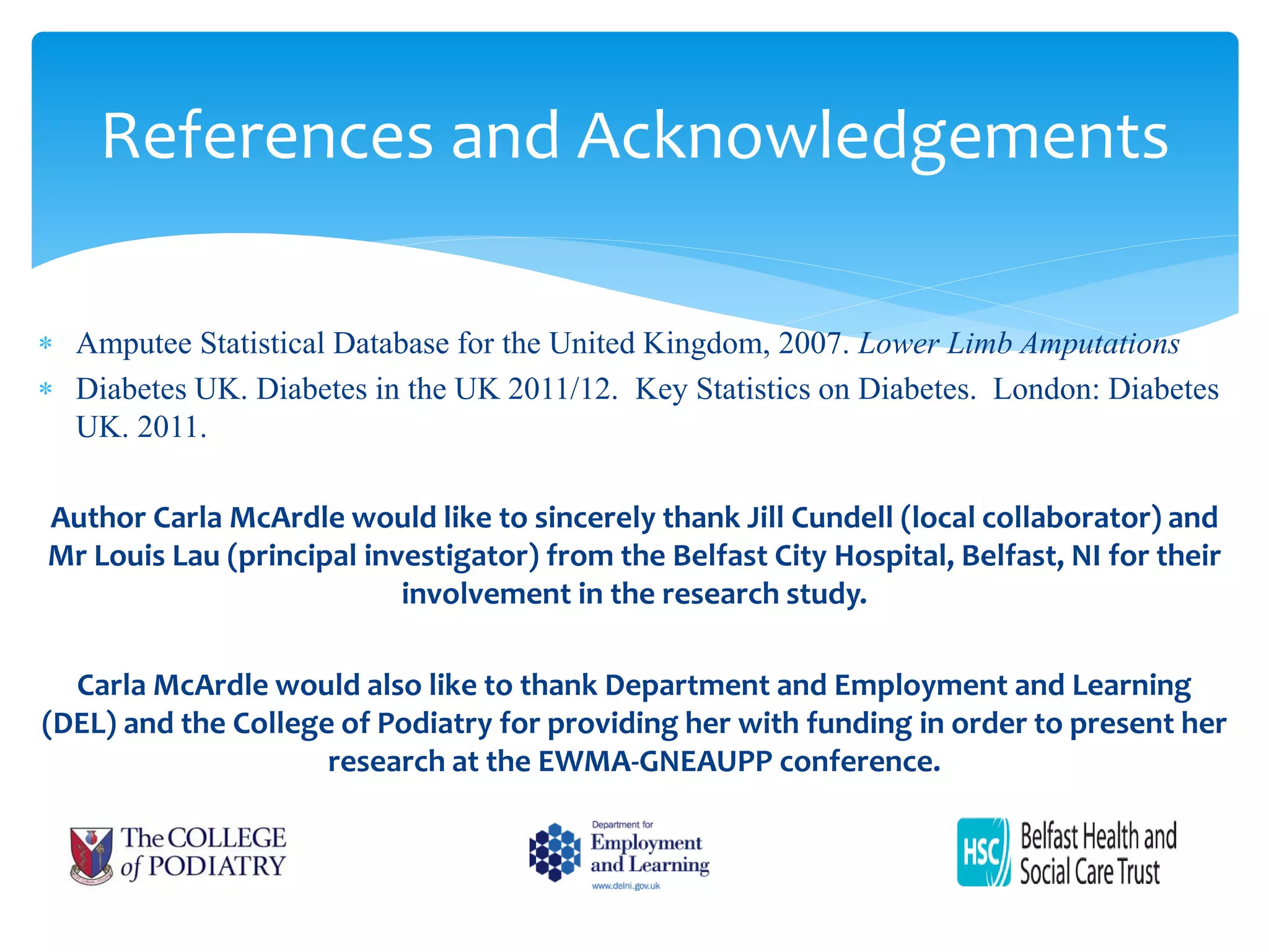 References and Acknowledgements
 Amputee Statistical Database for the United Kingdom, 2007. Lower Limb Amputations
 Diabetes UK. Diabetes in the UK 2011/12. Key Statistics on Diabetes. London: Diabetes
UK. 2011.
Author Carla McArdle would like to sincerely thank Jill Cundell (local collaborator) and
Mr Louis Lau (principal investigator) from the Belfast City Hospital, Belfast, NI for their
involvement in the research study.
Carla McArdle would also like to thank Department and Employment and Learning
(DEL) and the College of Podiatry for providing her with funding in order to present her
research at the EWMA-GNEAUPP conference.
 