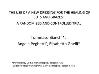 THE USE OF A NEW DRESSING FOR THE HEALING OF
CUTS AND GRAZES:
A RANDOMIZED AND CONTROLLED TRIAL
Tommaso Bianchi*,
Angela Peghetti°, Elisabetta Ghelli*
*Dermatology Unit, Bellaria Hospital, Bologna, Italy
°Evidence-based Nursing Unit, S. Orsola Hospital, Bologna, Italy
 
