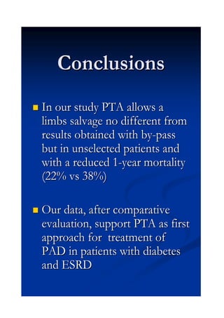 ConclusionsConclusions
InIn ourour studystudy PTAPTA allowsallows aa
limbslimbs salvagesalvage nono differentdifferent fromfrom
resultsresults obtainedobtained withwith byby--passpass
butbut inin unselectedunselected patientspatients andand
withwith aa reducedreduced 11--yearyear mortalitymortality
(22% vs 38%)(22% vs 38%)
OurOur data, after comparativedata, after comparative
evaluationevaluation,, supportsupport PTAPTA asas firstfirst
approachapproach forfor treatment oftreatment of
PAD inPAD in patientspatients withwith diabetesdiabetes
and ESRDand ESRD
 