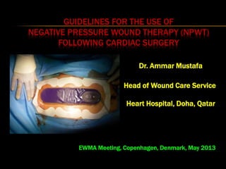 GUIDELINES FOR THE USE OF
NEGATIVE PRESSURE WOUND THERAPY (NPWT)
FOLLOWING CARDIAC SURGERY
Dr. Ammar Mustafa
Head of Wound Care Service
Heart Hospital, Doha, Qatar
EWMA Meeting, Copenhagen, Denmark, May 2013
 