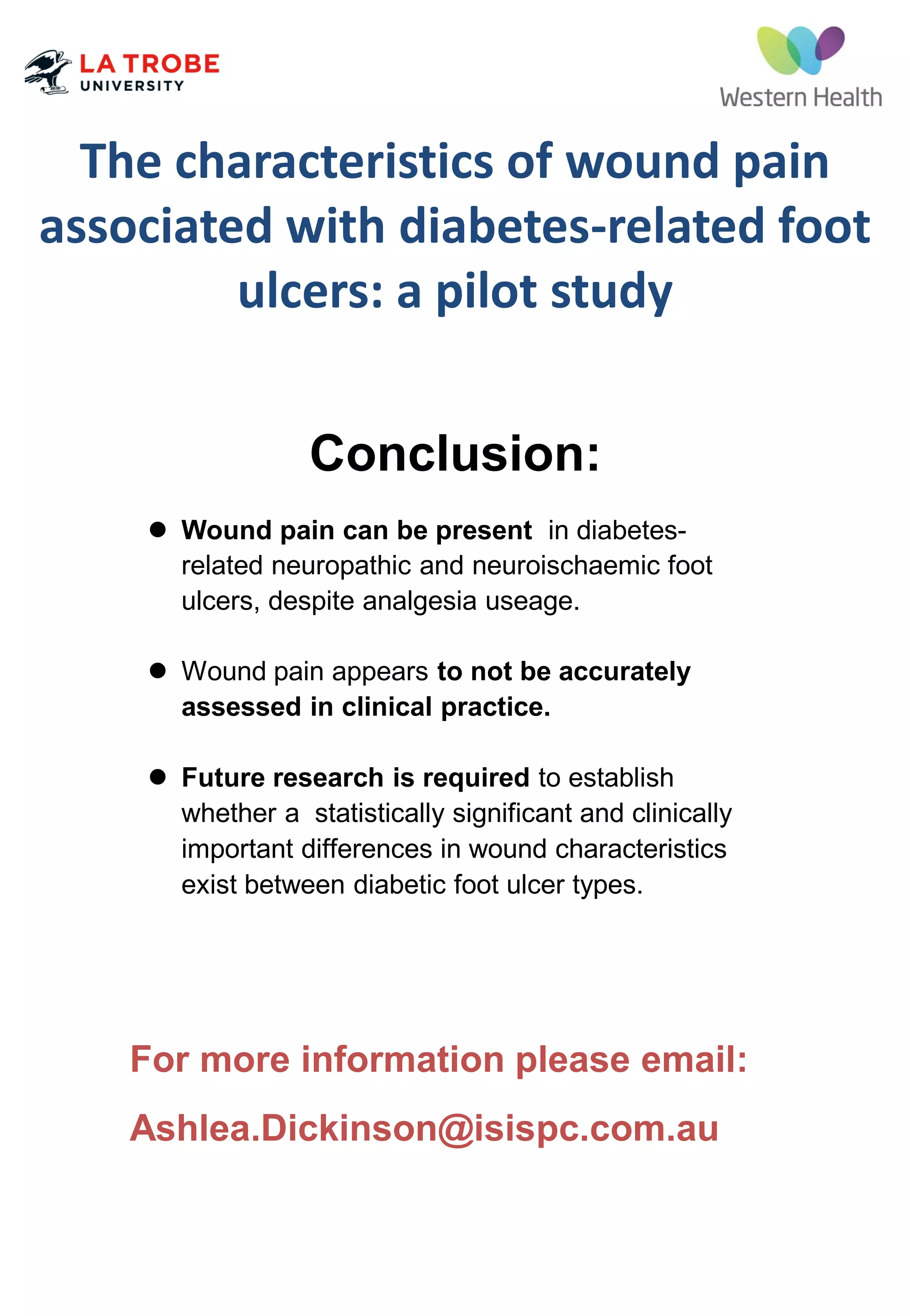 The characteristics of wound pain
associated with diabetes-related foot
ulcers: a pilot study
 Wound pain can be present in diabetes-
related neuropathic and neuroischaemic foot
ulcers, despite analgesia useage.
 Wound pain appears to not be accurately
assessed in clinical practice.
 Future research is required to establish
whether a statistically significant and clinically
important differences in wound characteristics
exist between diabetic foot ulcer types.
For more information please email:
Ashlea.Dickinson@isispc.com.au
Conclusion:
 