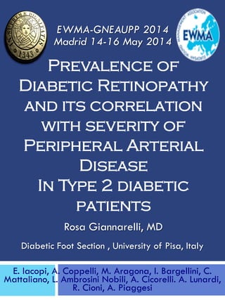 Rosa Giannarelli, MD
Prevalence of
Diabetic Retinopathy
and its correlation
with severity of
Peripheral Arterial
Disease
In Type 2 diabetic
patients
E. Iacopi, A. Coppelli, M. Aragona, I. Bargellini, C.
Mattaliano, L. Ambrosini Nobili, A. Cicorelli. A. Lunardi,
R. Cioni, A. Piaggesi
EWMA-GNEAUPP 2014
Madrid 14-16 May 2014
Diabetic Foot Section , University of Pisa, Italy
 