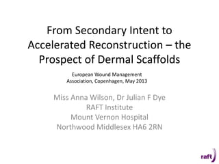 From Secondary Intent to
Accelerated Reconstruction – the
Prospect of Dermal Scaffolds
Miss Anna Wilson, Dr Julian F Dye
RAFT Institute
Mount Vernon Hospital
Northwood Middlesex HA6 2RN
European Wound Management
Association, Copenhagen, May 2013
 