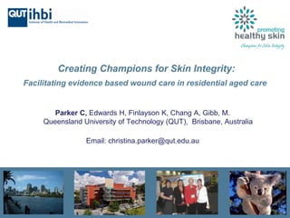 Creating Champions for Skin Integrity:
Facilitating evidence based wound care in residential aged care
Parker C, Edwards H, Finlayson K, Chang A, Gibb, M.
Queensland University of Technology (QUT), Brisbane, Australia
Email: christina.parker@qut.edu.au
 