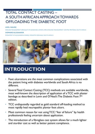 TOTAL CONTACT CASTING –
A SOUTH AFRICAN APPROACH TOWARDS
OFFLOADING THE DIABETIC FOOT
LIEZL NAUDE
WOUND MANAGEMENT SPECIALIST AT ADVANCED LOWER LIMB & WOUND MANAGEMENT CENTRE, PRETORIA, SOUTH AFRICA
HOWARD ALEXANDER
PODIATRIST AT ALEXANDER & FARREL PODIATRY EDENVALE, SOUTH AFRICA
INTRODUCTION
• Foot ulcerations are the most common complications associated with
the patient living with diabetes worldwide and South Africa is no
different.
• SeveralTotal Contact Casting (TCC) methods are available worldwide,
most well-known the description of application of aTCC with plaster
bandage as described in Levin and O’Neal’sThe Diabetic Foot 7th
edition.
• TCC undisputedly regarded as gold standard off-loading method to
most rapidly heal neuropathic plantar foot ulcers.
• Most common reason for not usingTCC:“fear of failure” by health
professionals feeling uncertain about application.
• The introduction of a fibreglass cast system allows for a much lighter
and sturdier cast as well as better patient compliance.
 